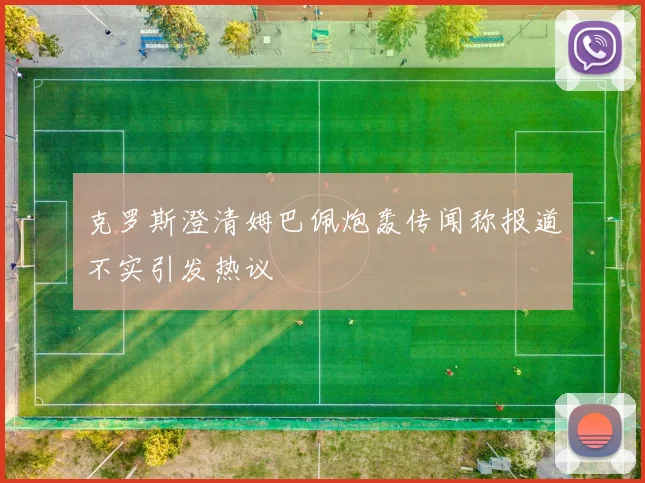 克罗斯澄清姆巴佩炮轰传闻称报道不实引发热议