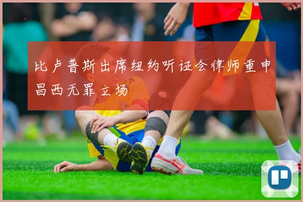 比卢普斯出席纽约听证会律师重申昌西无罪立场