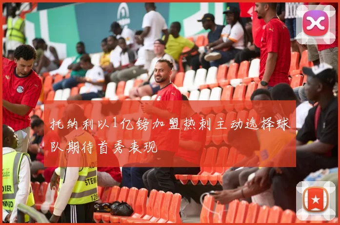 托纳利以1亿镑加盟热刺主动选择球队期待首秀表现