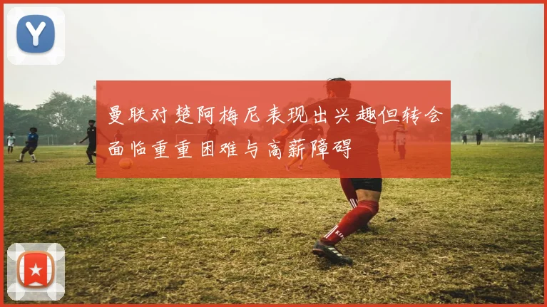曼联对楚阿梅尼表现出兴趣但转会面临重重困难与高薪障碍