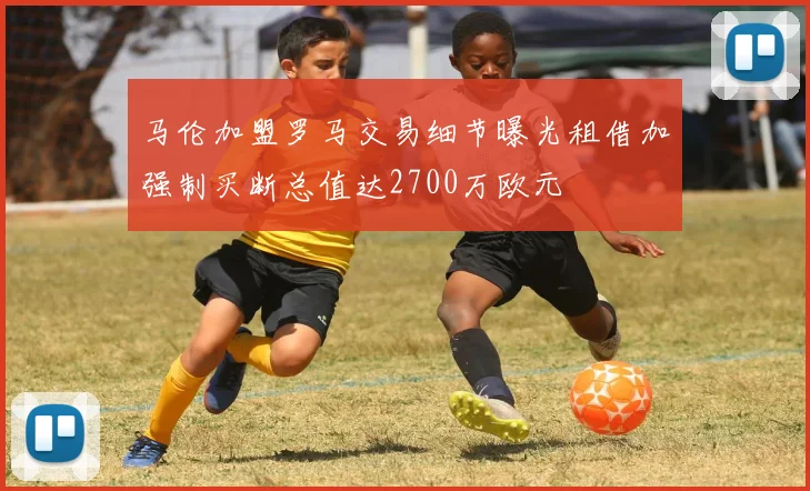 马伦加盟罗马交易细节曝光租借加强制买断总值达2700万欧元