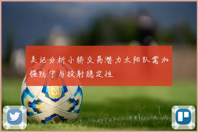 美记分析小桥交易潜力太阳队需加强防守与投射稳定性