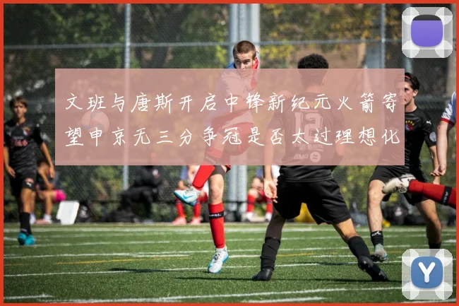 文班与唐斯开启中锋新纪元火箭寄望申京无三分争冠是否太过理想化