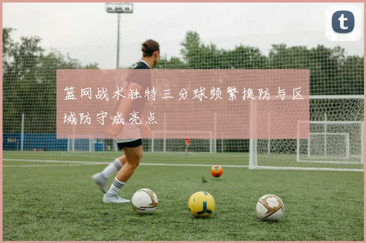 篮网战术独特三分球频繁换防与区域防守成亮点