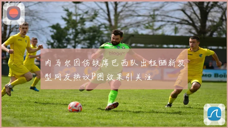 内马尔因伤缺席巴西队出征晒新发型网友热议P图效果引关注