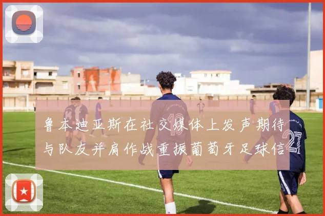 鲁本迪亚斯在社交媒体上发声期待与队友并肩作战重振葡萄牙足球信心