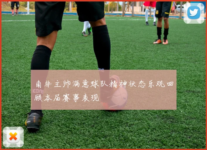南非主帅满意球队精神状态乐观回顾本届赛事表现