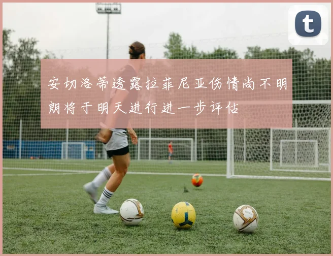 安切洛蒂透露拉菲尼亚伤情尚不明朗将于明天进行进一步评估