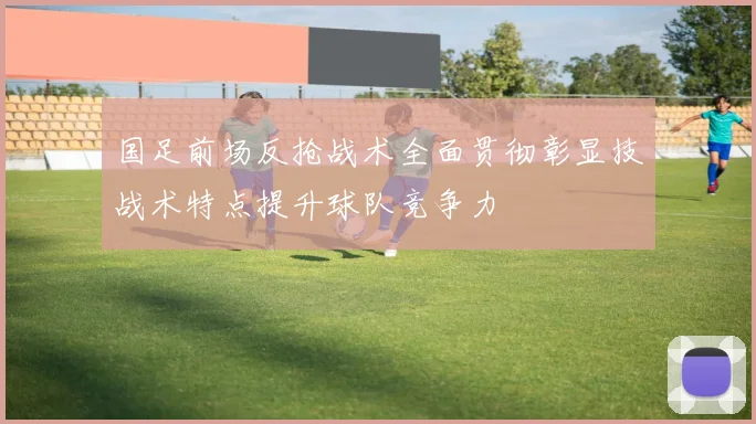 国足前场反抢战术全面贯彻彰显技战术特点提升球队竞争力