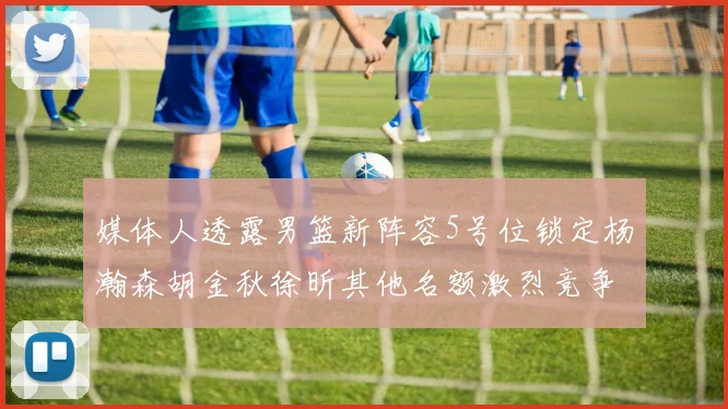 媒体人透露男篮新阵容5号位锁定杨瀚森胡金秋徐昕其他名额激烈竞争