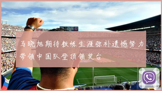 马晓旭期待教练生涯弥补遗憾努力带领中国队登顶领奖台