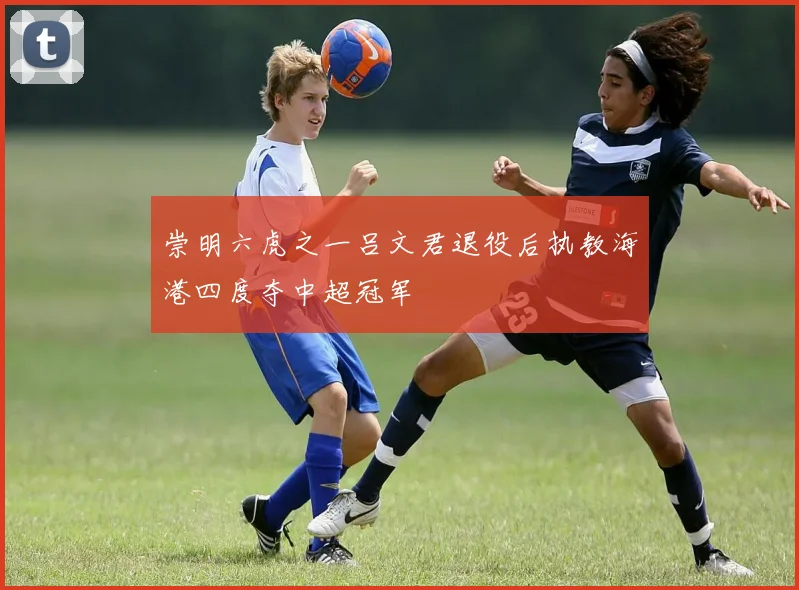崇明六虎之一吕文君退役后执教海港四度夺中超冠军