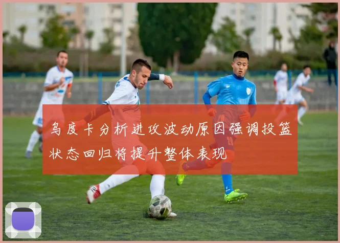 乌度卡分析进攻波动原因强调投篮状态回归将提升整体表现